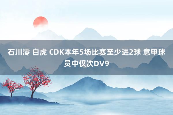 石川澪 白虎 CDK本年5场比赛至少进2球 意甲球员中仅次DV9