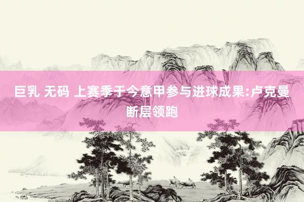 巨乳 无码 上赛季于今意甲参与进球成果:卢克曼断层领跑
