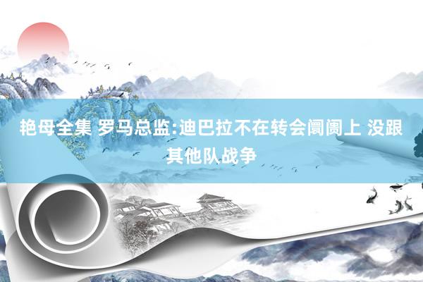 艳母全集 罗马总监:迪巴拉不在转会阛阓上 没跟其他队战争