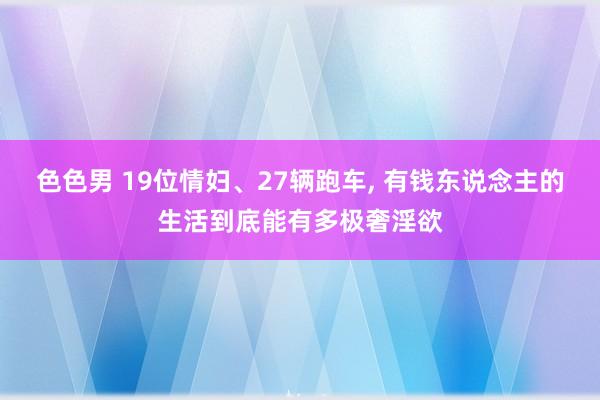色色男 19位情妇、27辆跑车， 有钱东说念主的生活到底能有多极奢淫欲