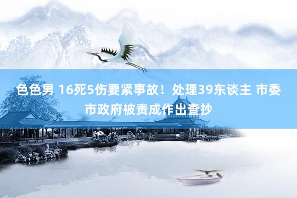 色色男 16死5伤要紧事故！处理39东谈主 市委市政府被责成作出查抄
