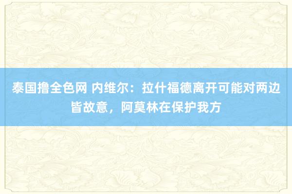 泰国撸全色网 内维尔：拉什福德离开可能对两边皆故意，阿莫林在保护我方