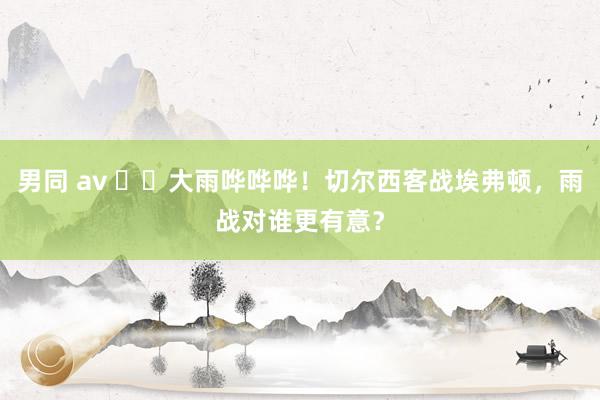 男同 av ⛈️大雨哗哗哗！切尔西客战埃弗顿，雨战对谁更有意？