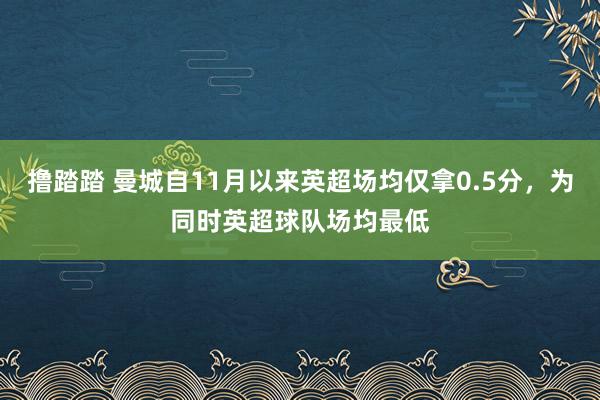 撸踏踏 曼城自11月以来英超场均仅拿0.5分，为同时英超球队场均最低