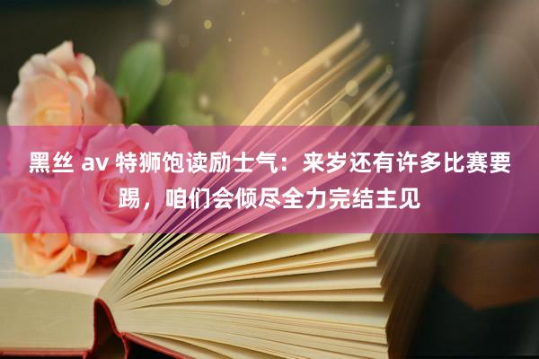 黑丝 av 特狮饱读励士气：来岁还有许多比赛要踢，咱们会倾尽全力完结主见