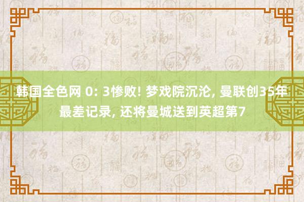 韩国全色网 0: 3惨败! 梦戏院沉沦， 曼联创35年最差记录， 还将曼城送到英超第7