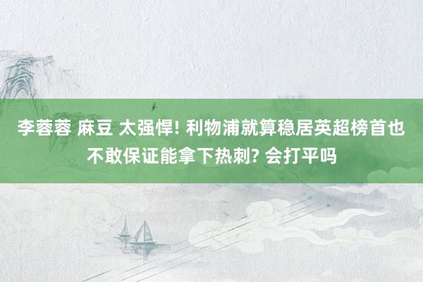 李蓉蓉 麻豆 太强悍! 利物浦就算稳居英超榜首也不敢保证能拿下热刺? 会打平吗