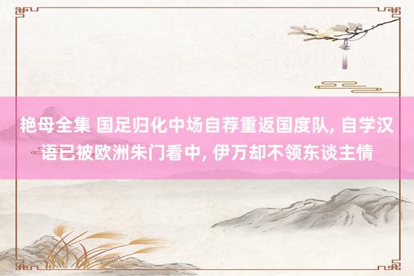 艳母全集 国足归化中场自荐重返国度队， 自学汉语已被欧洲朱门看中， 伊万却不领东谈主情