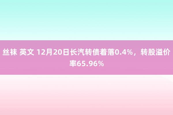 丝袜 英文 12月20日长汽转债着落0.4%，转股溢价率65.96%