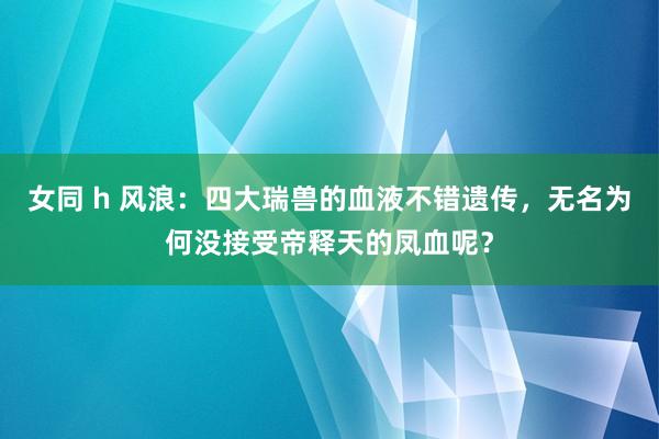 女同 h 风浪：四大瑞兽的血液不错遗传，无名为何没接受帝释天的凤血呢？