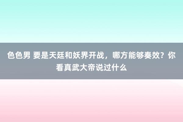 色色男 要是天廷和妖界开战，哪方能够奏效？你看真武大帝说过什么
