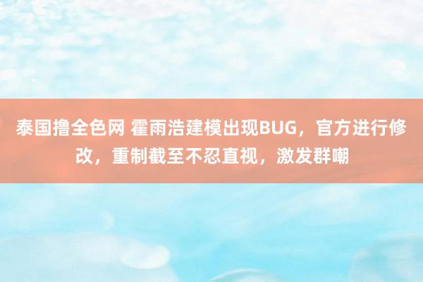 泰国撸全色网 霍雨浩建模出现BUG，官方进行修改，重制截至不忍直视，激发群嘲