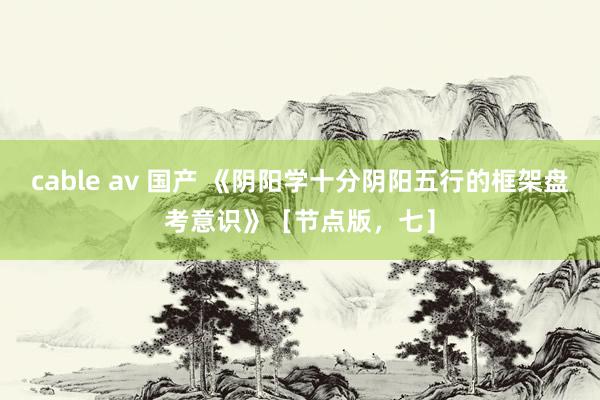 cable av 国产 《阴阳学十分阴阳五行的框架盘考意识》［节点版，七］