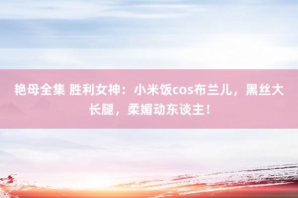 艳母全集 胜利女神：小米饭cos布兰儿，黑丝大长腿，柔媚动东谈主！