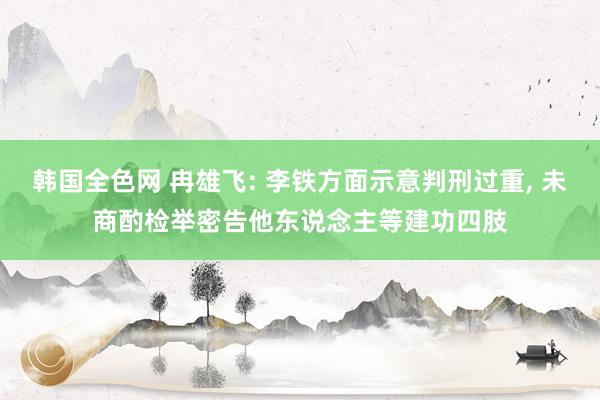 韩国全色网 冉雄飞: 李铁方面示意判刑过重， 未商酌检举密告他东说念主等建功四肢