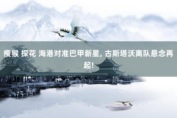 瘦猴 探花 海港对准巴甲新星， 古斯塔沃离队悬念再起!
