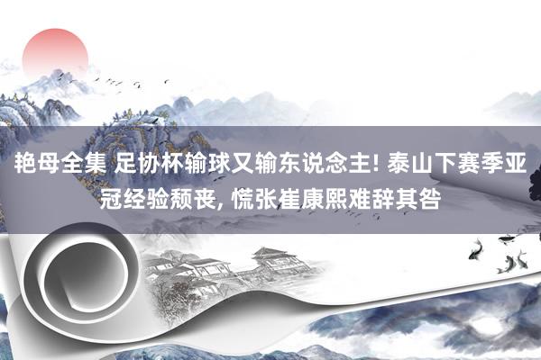 艳母全集 足协杯输球又输东说念主! 泰山下赛季亚冠经验颓丧， 慌张崔康熙难辞其咎