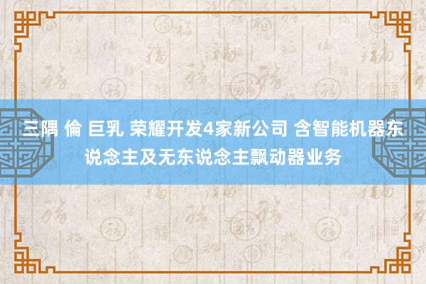 三隅 倫 巨乳 荣耀开发4家新公司 含智能机器东说念主及无东说念主飘动器业务
