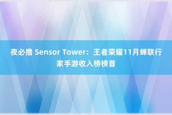 夜必撸 Sensor Tower：王者荣耀11月蝉联行家手游收入榜榜首