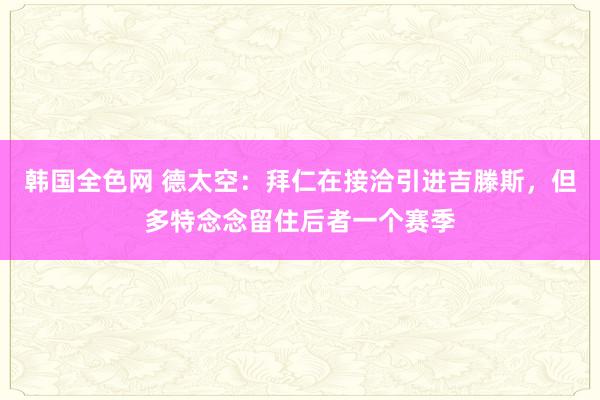 韩国全色网 德太空：拜仁在接洽引进吉滕斯，但多特念念留住后者一个赛季