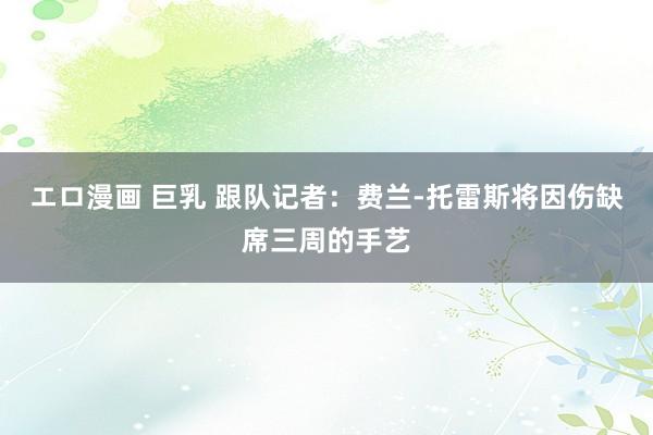 エロ漫画 巨乳 跟队记者：费兰-托雷斯将因伤缺席三周的手艺