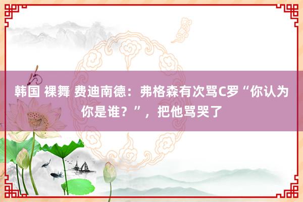 韩国 裸舞 费迪南德：弗格森有次骂C罗“你认为你是谁？”，把他骂哭了