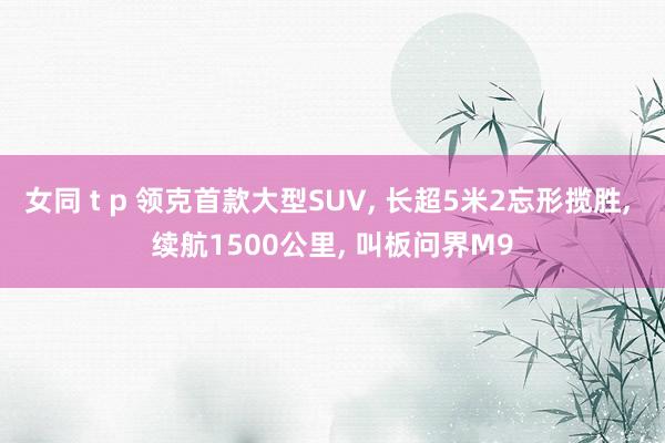 女同 t p 领克首款大型SUV， 长超5米2忘形揽胜， 续航1500公里， 叫板问界M9