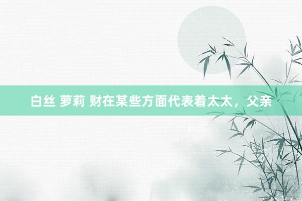 白丝 萝莉 财在某些方面代表着太太，父亲