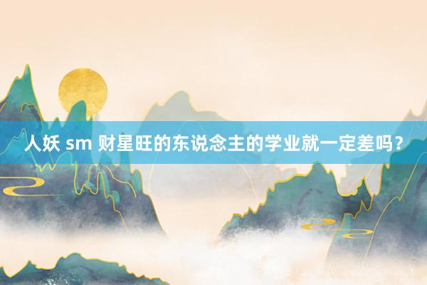 人妖 sm 财星旺的东说念主的学业就一定差吗？