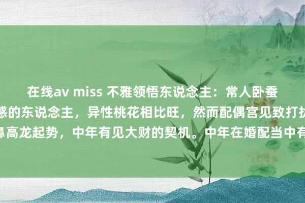 在线av miss 不雅领悟东说念主：常人卧蚕充足，自己亦然纯真有喜感的东说念主，异性桃花相比旺，然而配偶宫见致打扰，烂桃花易骚扰。不外鼻高龙起势，中年有见大财的契机。中年在婚配当中有些偏强势，鼻孔大所谓财大气粗，入手大方，一露...