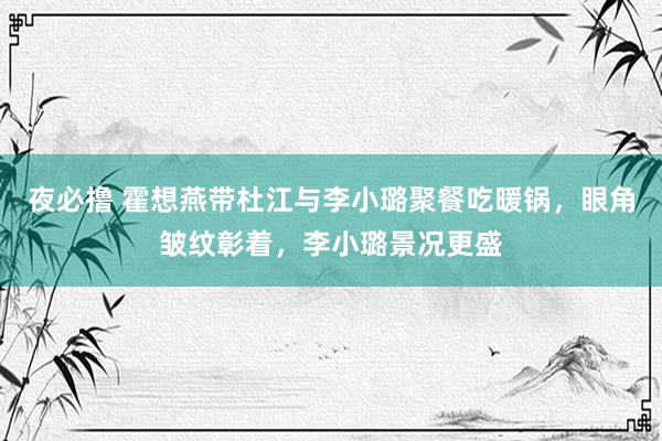 夜必撸 霍想燕带杜江与李小璐聚餐吃暖锅，眼角皱纹彰着，李小璐景况更盛