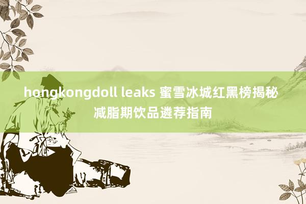 hongkongdoll leaks 蜜雪冰城红黑榜揭秘 减脂期饮品遴荐指南