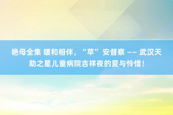艳母全集 暖和相伴，“苹” 安督察 —— 武汉天助之星儿童病院吉祥夜的爱与怜惜！