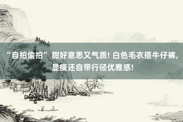 “自拍偷拍” 甜好意思又气质! 白色毛衣搭牛仔裤， 显瘦还自带行径优雅感!