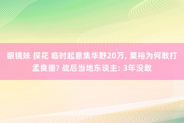眼镜妹 探花 临时起意集华野20万， 粟裕为何敢打孟良崮? 战后当地东谈主: 3年没敢