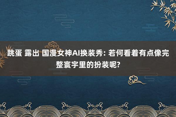 跳蛋 露出 国漫女神AI换装秀: 若何看着有点像完整寰宇里的扮装呢?