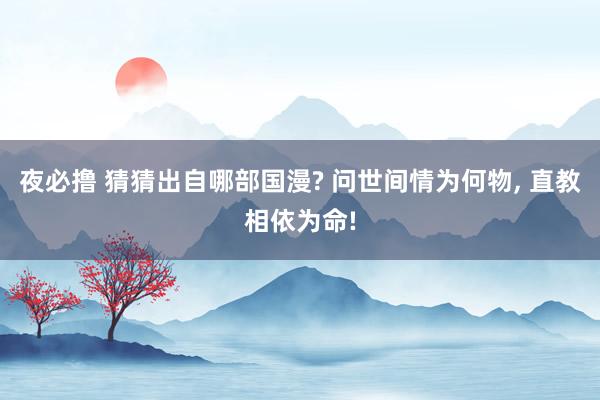 夜必撸 猜猜出自哪部国漫? 问世间情为何物， 直教相依为命!