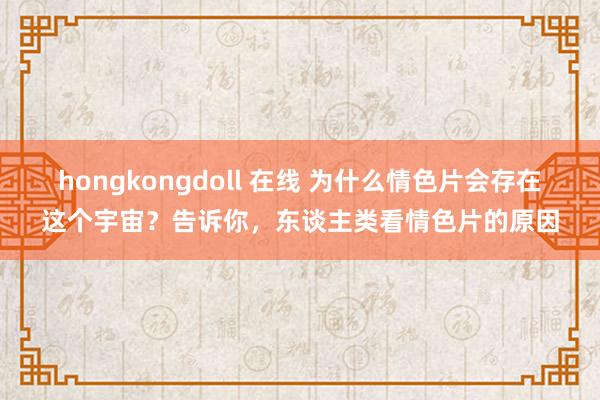 hongkongdoll 在线 为什么情色片会存在这个宇宙？告诉你，东谈主类看情色片的原因