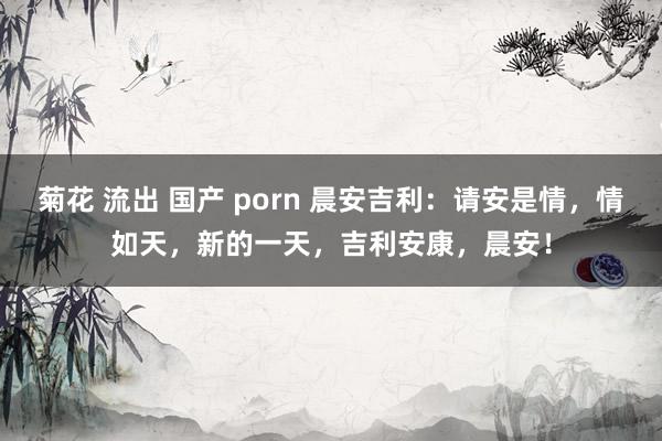 菊花 流出 国产 porn 晨安吉利：请安是情，情如天，新的一天，吉利安康，晨安！