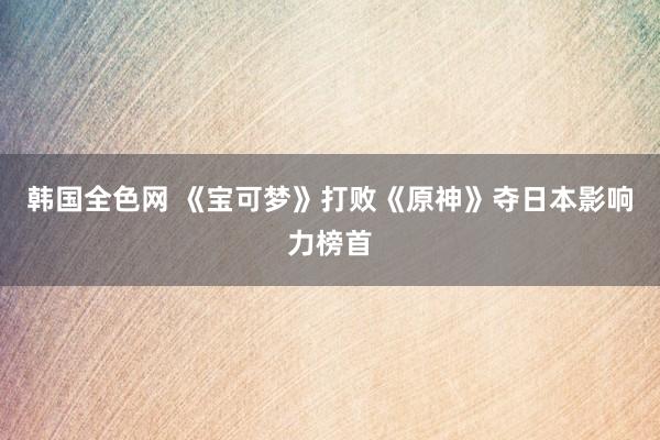 韩国全色网 《宝可梦》打败《原神》夺日本影响力榜首