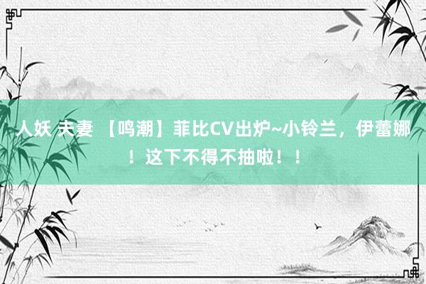 人妖 夫妻 【鸣潮】菲比CV出炉~小铃兰，伊蕾娜！这下不得不抽啦！！
