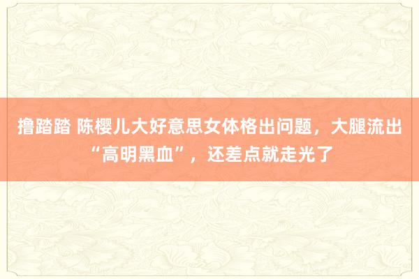 撸踏踏 陈樱儿大好意思女体格出问题，大腿流出“高明黑血”，还差点就走光了