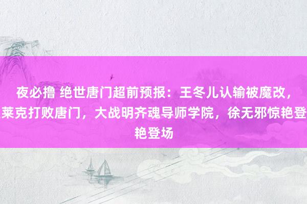 夜必撸 绝世唐门超前预报：王冬儿认输被魔改，史莱克打败唐门，大战明齐魂导师学院，徐无邪惊艳登场