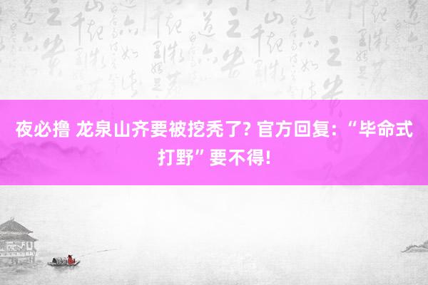 夜必撸 龙泉山齐要被挖秃了? 官方回复: “毕命式打野”要不得!