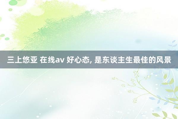 三上悠亚 在线av 好心态， 是东谈主生最佳的风景