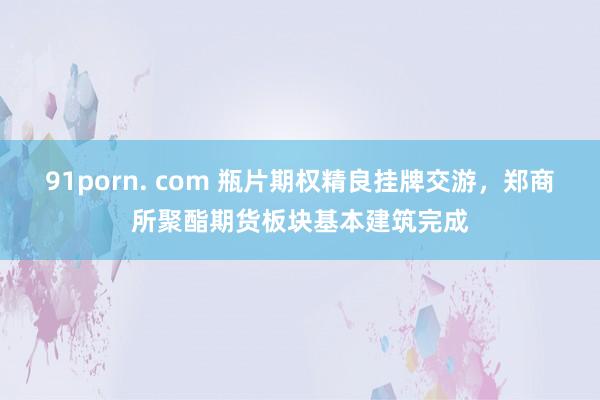 91porn. com 瓶片期权精良挂牌交游，郑商所聚酯期货板块基本建筑完成