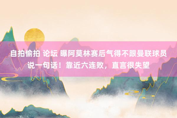 自拍偷拍 论坛 曝阿莫林赛后气得不跟曼联球员说一句话！靠近六连败，直言很失望