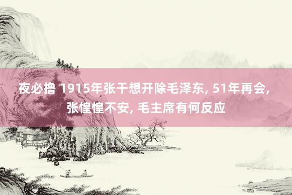 夜必撸 1915年张干想开除毛泽东， 51年再会， 张惶惶不安， 毛主席有何反应