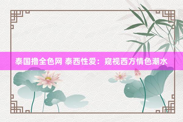 泰国撸全色网 泰西性爱：窥视西方情色潮水