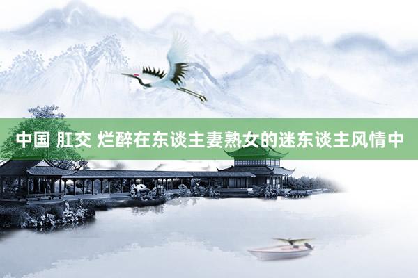 中国 肛交 烂醉在东谈主妻熟女的迷东谈主风情中